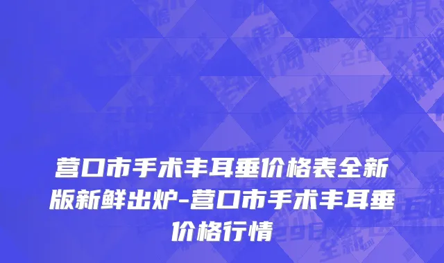 营口市手术丰耳垂价格表全新版新鲜出炉-营口市手术丰耳垂价格行情
