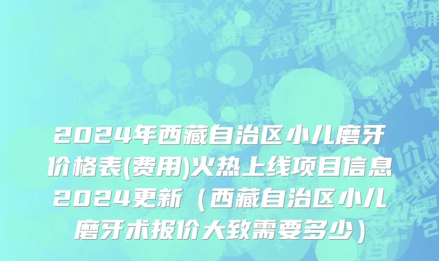 2024年西藏自治区小儿磨牙价格表(费用)火热上线项目信息2024更新（西藏自治区小儿磨牙术报价大致需要多少）