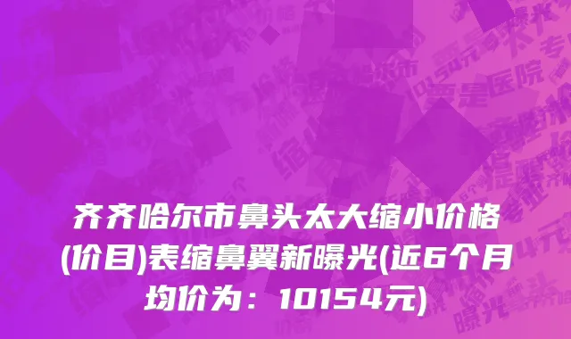 齐齐哈尔市鼻头太大缩小价格(价目)表缩鼻翼新曝光(近6个月均价为：10154元)