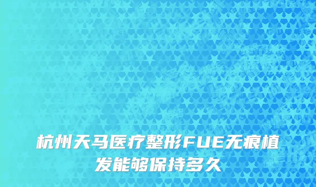 杭州天马医疗整形FUE无痕植发能够保持多久