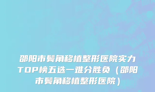 邵阳市鬓角移植整形医院实力TOP榜五选一难分胜负（邵阳市鬓角移植整形医院）
