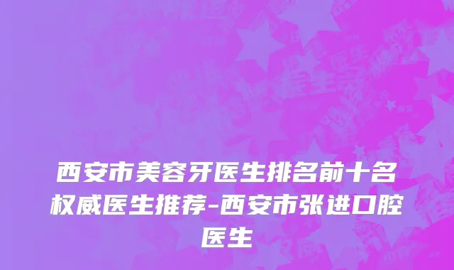 西安市美容牙医生排名前十名权威医生推荐-西安市张进口腔医生