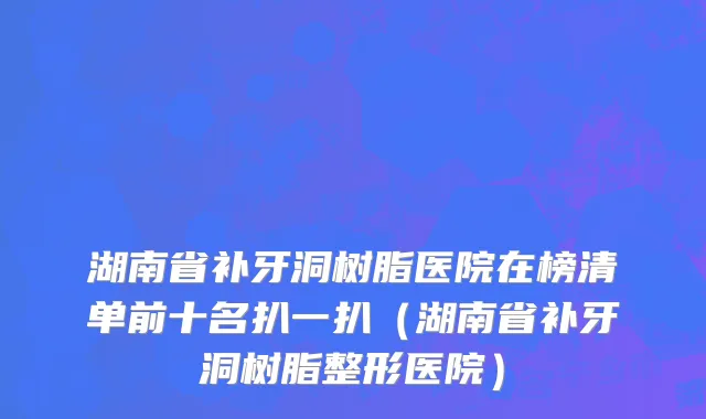 湖南省补牙洞树脂医院在榜清单前十名扒一扒（湖南省补牙洞树脂整形医院）