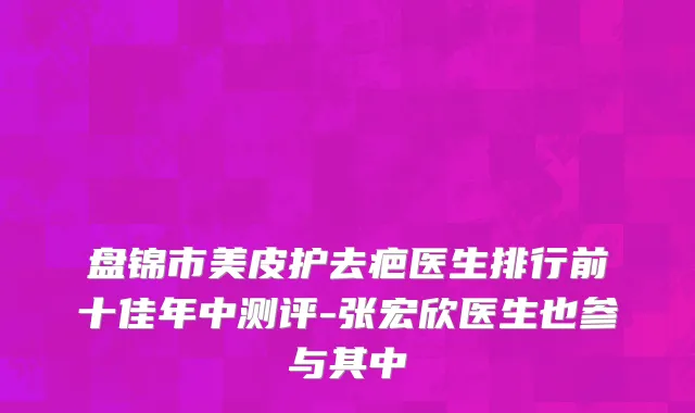 盘锦市美皮护去疤医生排行前十佳年中测评-张宏欣医生也参与其中