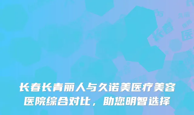 长春长青丽人与久诺美医疗美容医院综合对比，助您明智选择