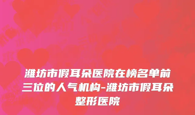 潍坊市假耳朵医院在榜名单前三位的人气机构-潍坊市假耳朵整形医院