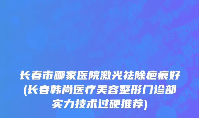 长春市哪家医院激光祛除疤痕好(长春韩尚医疗美容整形门诊部实力技术过硬推荐)