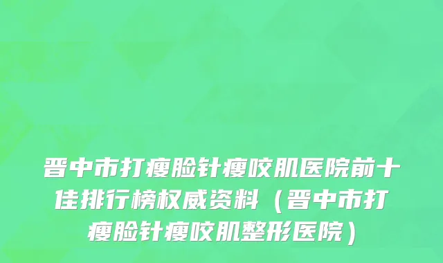 晋中市打瘦脸针瘦咬肌医院前十佳排行榜权威资料（晋中市打瘦脸针瘦咬肌整形医院）