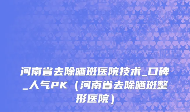 河南省去除晒斑医院技术_口碑_人气PK（河南省去除晒斑整形医院）