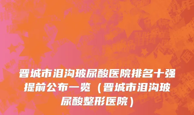 晋城市泪沟玻尿酸医院排名十强提前公布一览（晋城市泪沟玻尿酸整形医院）