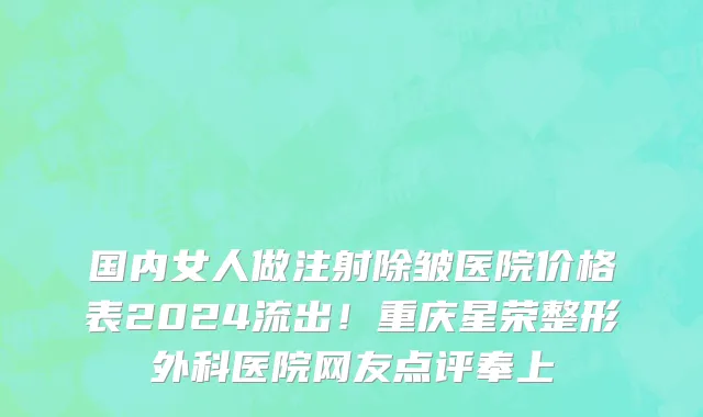 国内女人做注射除皱医院价格表2024流出！重庆星荣整形外科医院网友点评奉上