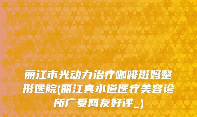 丽江市光动力治疗咖啡斑妈整形医院(丽江真水道医疗美容诊所广受网友好评_)