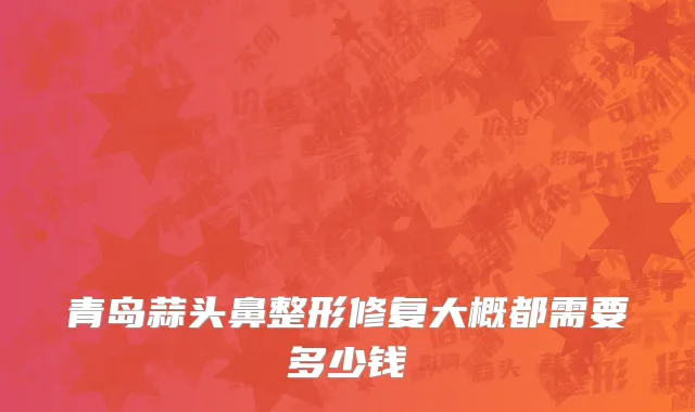 青岛蒜头鼻整形修复大概都需要多少钱