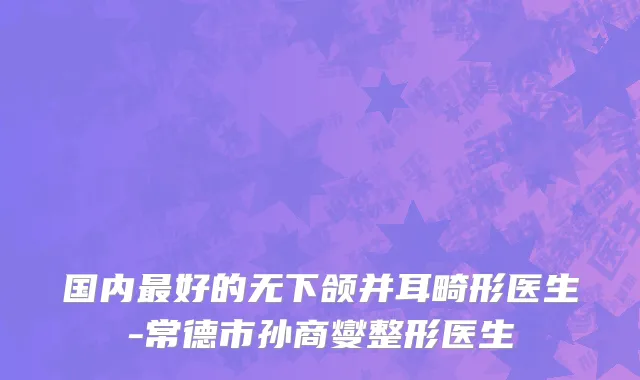 国内最好的无下颌并耳畸形医生-常德市孙商燮整形医生