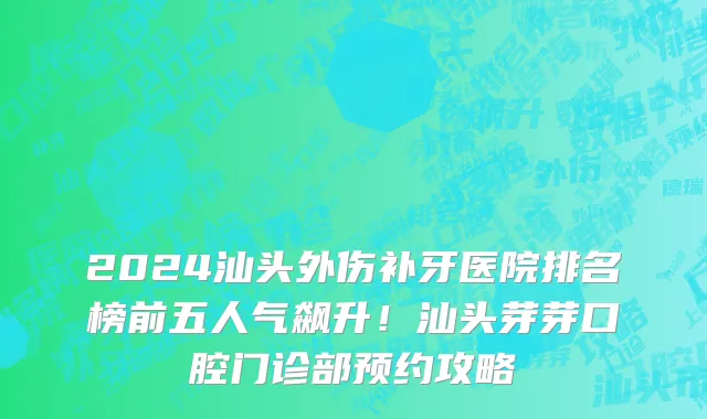 2024汕头外伤补牙医院排名榜前五人气飙升!汕头芽芽口腔门诊部预约攻略