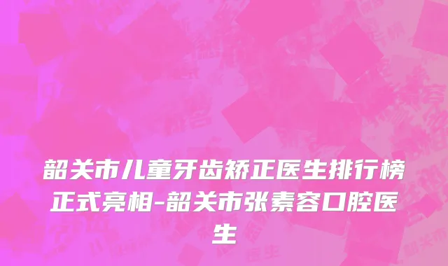 韶关市儿童牙齿矫正医生排行榜正式亮相-韶关市张素容口腔医生