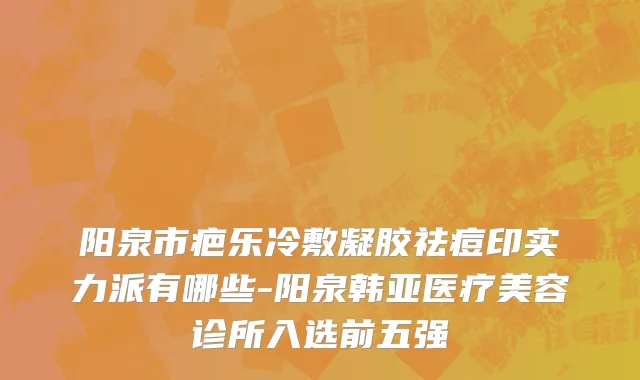 阳泉市疤乐冷敷凝胶祛痘印实力派有哪些-阳泉韩亚医疗美容诊所入选前五强