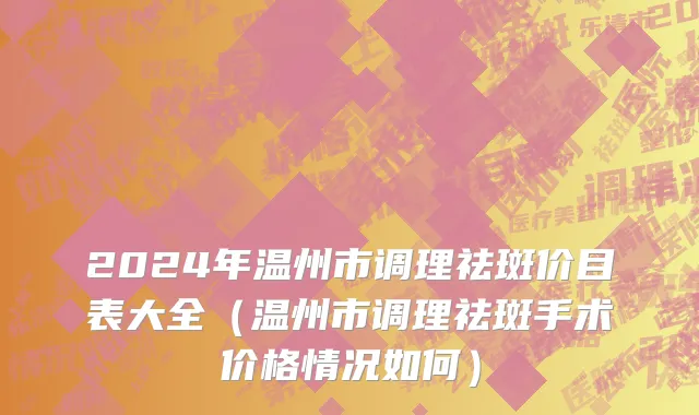 2024年温州市调理祛斑价目表大全（温州市调理祛斑手术价格情况如何）