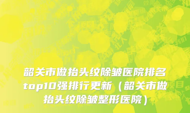韶关市做抬头纹除皱医院排名top10强排行更新（韶关市做抬头纹除皱整形医院）