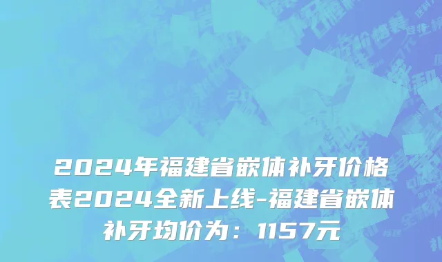 2024年福建省嵌体补牙价格表2024全新上线-福建省嵌体补牙均价为：1157元