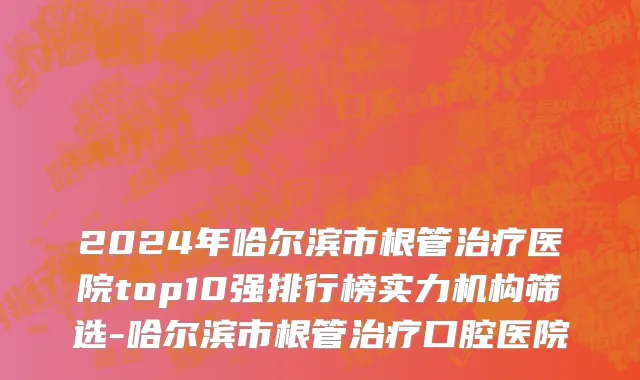 2024年哈尔滨市根管治疗医院top10强排行榜实力机构筛选-哈尔滨市根管治疗口腔医院