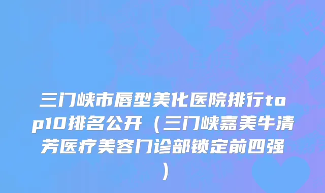 三门峡市唇型美化医院排行top10排名公开（三门峡嘉美牛清芳医疗美容门诊部锁定前四强）