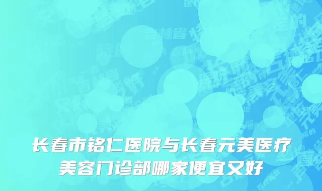 长春市铭仁医院与长春元美医疗美容门诊部哪家便宜又好