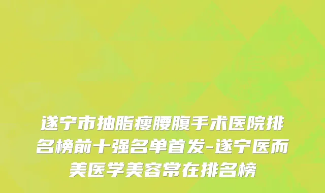 遂宁市抽脂瘦腰腹手术医院排名榜前十强名单首发-遂宁医而美医学美容常在排名榜