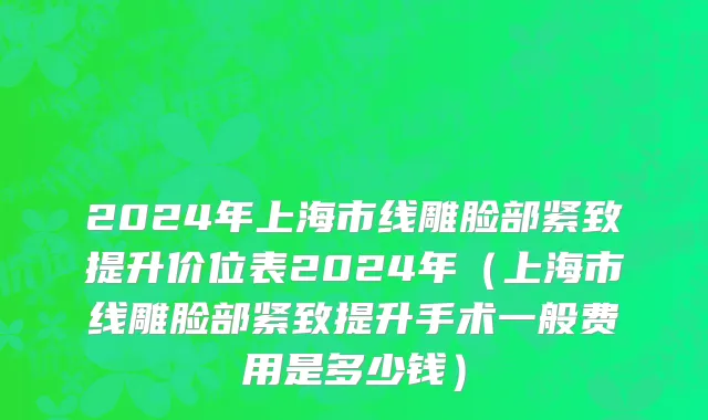 2024年上海市线雕脸部紧致提升价位表2024年（上海市线雕脸部紧致提升手术一般费用是多少钱）
