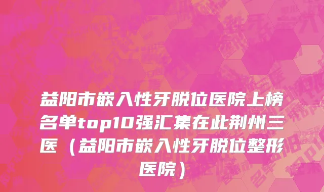 益阳市嵌入性牙脱位医院上榜名单top10强汇集在此荆州三医（益阳市嵌入性牙脱位整形医院）