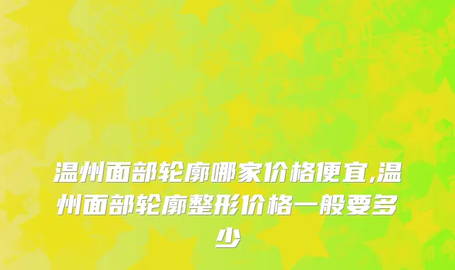 温州面部轮廓哪家价格便宜,温州面部轮廓整形价格一般要多少