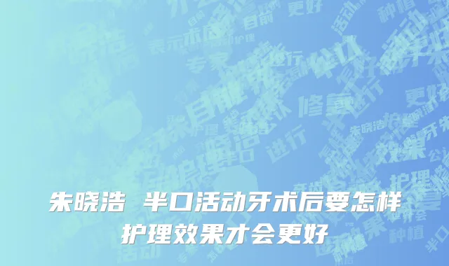 朱晓浩 半口活动牙术后要怎样护理效果才会更好