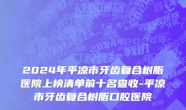 2024年平凉市牙齿复合树脂医院上榜清单前十名查收-平凉市牙齿复合树脂口腔医院