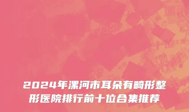 2024年漯河市耳朵有畸形整形医院排行前十位合集推荐