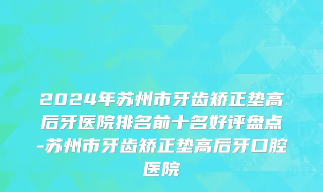 2024年苏州市牙齿矫正垫高后牙医院排名前十名好评盘点-苏州市牙齿矫正垫高后牙口腔医院