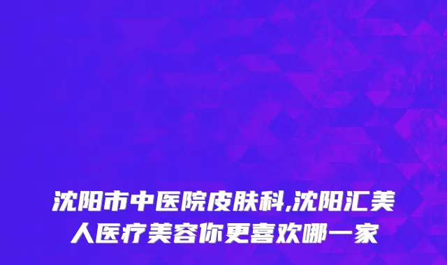沈阳市中医院皮肤科,沈阳汇美人医疗美容你更喜欢哪一家