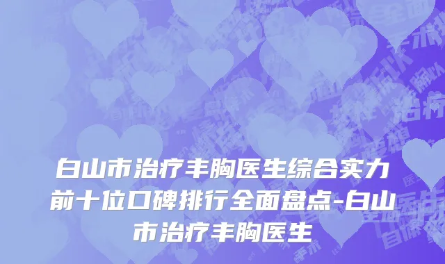 白山市治疗丰胸医生综合实力前十位口碑排行全面盘点-白山市治疗丰胸医生