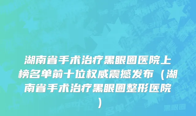 湖南省手术治疗黑眼圈医院上榜名单前十位权威震撼发布（湖南省手术治疗黑眼圈整形医院）