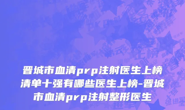 晋城市血清prp注射医生上榜清单十强有哪些医生上榜-晋城市血清prp注射整形医生