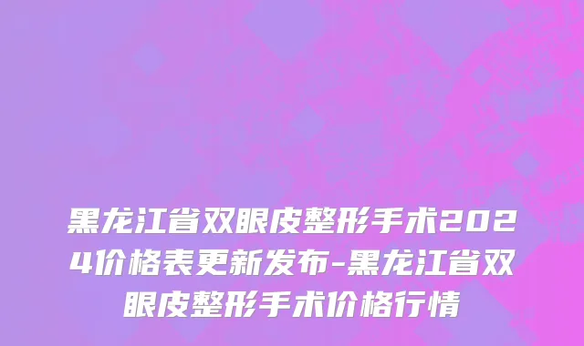 黑龙江省双眼皮整形手术2024价格表更新发布-黑龙江省双眼皮整形手术价格行情