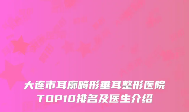 大连市耳廓畸形垂耳整形医院TOP10排名及医生介绍