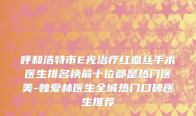 呼和浩特市E光治疗红血丝手术医生排名榜前十位都是热门医美-魏爱林医生全城热门口碑医生推荐