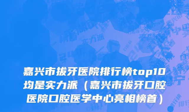 嘉兴市拔牙医院排行榜top10均是实力派（嘉兴市拔牙口腔医院口腔医学中心亮相榜首）