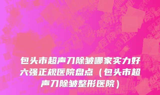 包头市超声刀除皱哪家实力好六强正规医院盘点（包头市超声刀除皱整形医院）