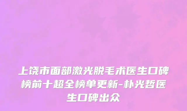 上饶市面部激光脱毛术医生口碑榜前十超全榜单更新-朴光哲医生口碑出众