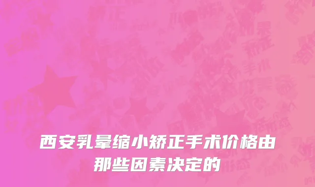 西安乳晕缩小矫正手术价格由那些因素决定的