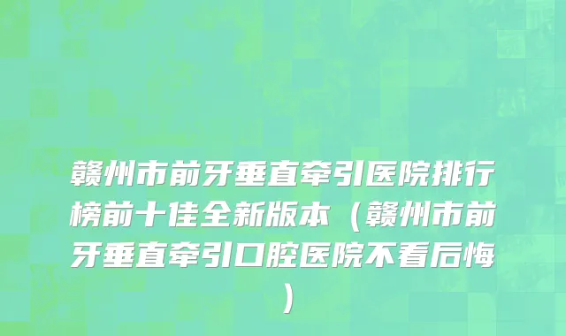 赣州市前牙垂直牵引医院排行榜前十佳全新版本（赣州市前牙垂直牵引口腔医院不看后悔）