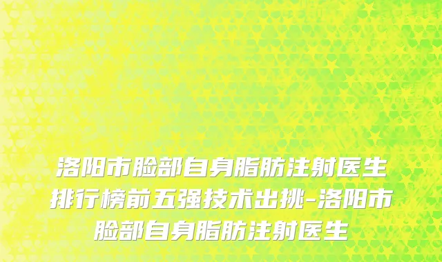 洛阳市脸部自身脂肪注射医生排行榜前五强技术出挑-洛阳市脸部自身脂肪注射医生