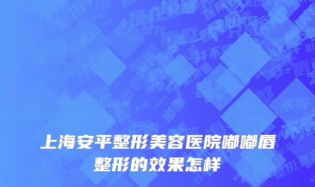 上海安平整形美容医院嘟嘟唇整形的效果怎样