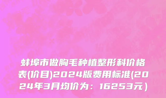 蚌埠市做胸毛种植整形科价格表(价目)2024版费用标准(2024年3月均价为：16253元）